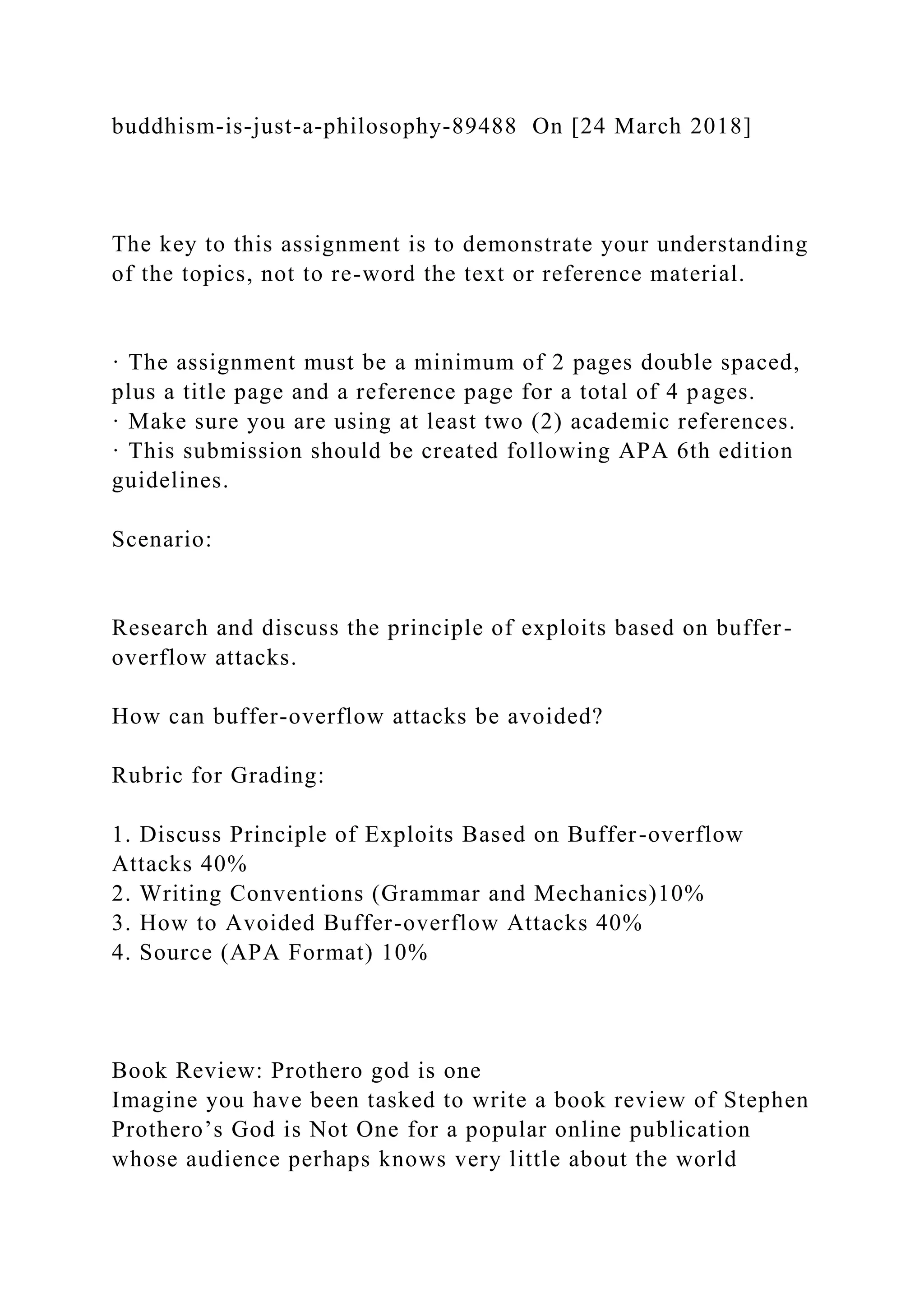 buddhism-is-just-a-philosophy-89488 On [24 March 2018]
The key to this assignment is to demonstrate your understanding
of the topics, not to re-word the text or reference material.
· The assignment must be a minimum of 2 pages double spaced,
plus a title page and a reference page for a total of 4 pages.
· Make sure you are using at least two (2) academic references.
· This submission should be created following APA 6th edition
guidelines.
Scenario:
Research and discuss the principle of exploits based on buffer-
overflow attacks.
How can buffer-overflow attacks be avoided?
Rubric for Grading:
1. Discuss Principle of Exploits Based on Buffer-overflow
Attacks 40%
2. Writing Conventions (Grammar and Mechanics)10%
3. How to Avoided Buffer-overflow Attacks 40%
4. Source (APA Format) 10%
Book Review: Prothero god is one
Imagine you have been tasked to write a book review of Stephen
Prothero’s God is Not One for a popular online publication
whose audience perhaps knows very little about the world
 