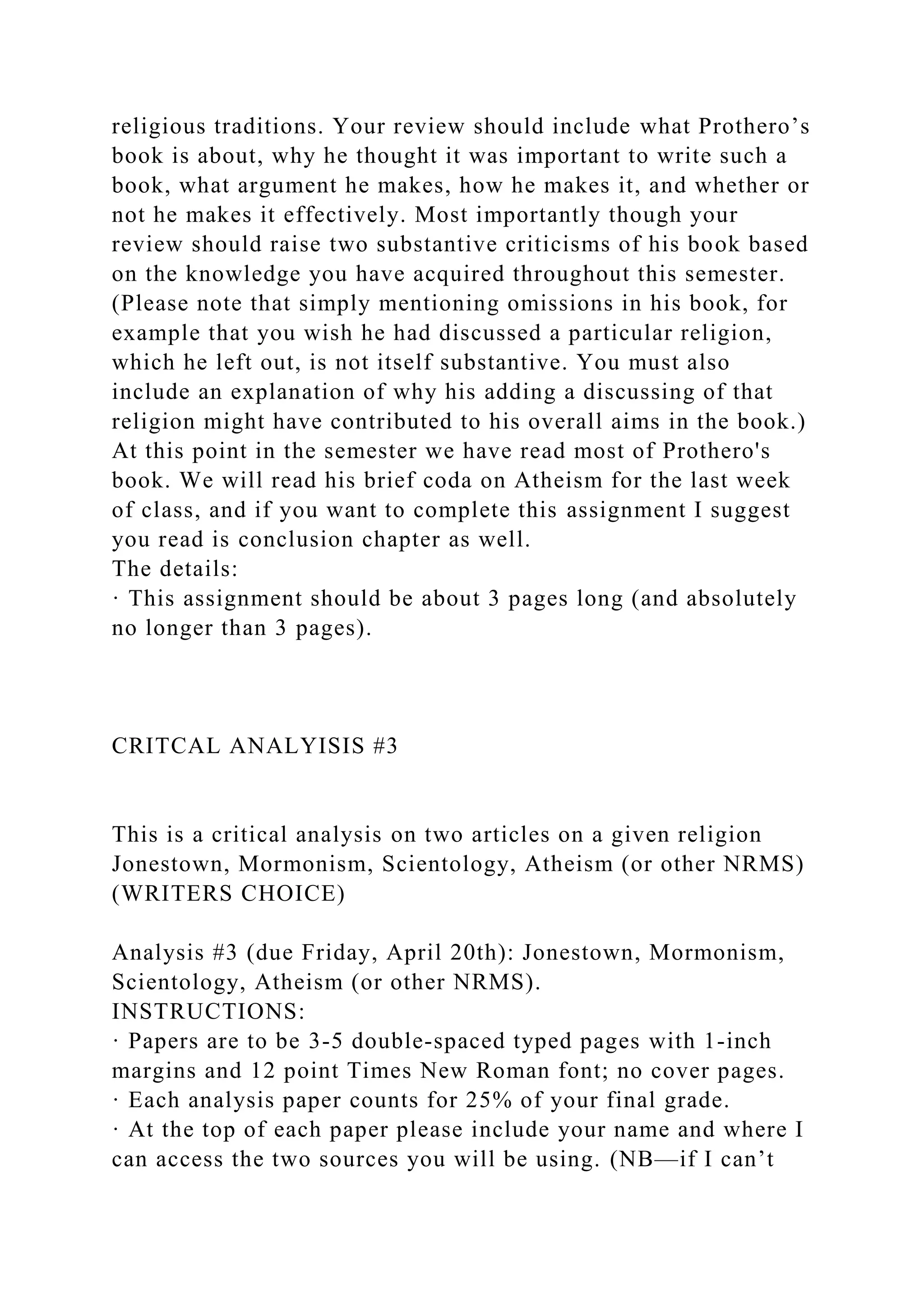 religious traditions. Your review should include what Prothero’s
book is about, why he thought it was important to write such a
book, what argument he makes, how he makes it, and whether or
not he makes it effectively. Most importantly though your
review should raise two substantive criticisms of his book based
on the knowledge you have acquired throughout this semester.
(Please note that simply mentioning omissions in his book, for
example that you wish he had discussed a particular religion,
which he left out, is not itself substantive. You must also
include an explanation of why his adding a discussing of that
religion might have contributed to his overall aims in the book.)
At this point in the semester we have read most of Prothero's
book. We will read his brief coda on Atheism for the last week
of class, and if you want to complete this assignment I suggest
you read is conclusion chapter as well.
The details:
· This assignment should be about 3 pages long (and absolutely
no longer than 3 pages).
CRITCAL ANALYISIS #3
This is a critical analysis on two articles on a given religion
Jonestown, Mormonism, Scientology, Atheism (or other NRMS)
(WRITERS CHOICE)
Analysis #3 (due Friday, April 20th): Jonestown, Mormonism,
Scientology, Atheism (or other NRMS).
INSTRUCTIONS:
· Papers are to be 3-5 double-spaced typed pages with 1-inch
margins and 12 point Times New Roman font; no cover pages.
· Each analysis paper counts for 25% of your final grade.
· At the top of each paper please include your name and where I
can access the two sources you will be using. (NB—if I can’t
 