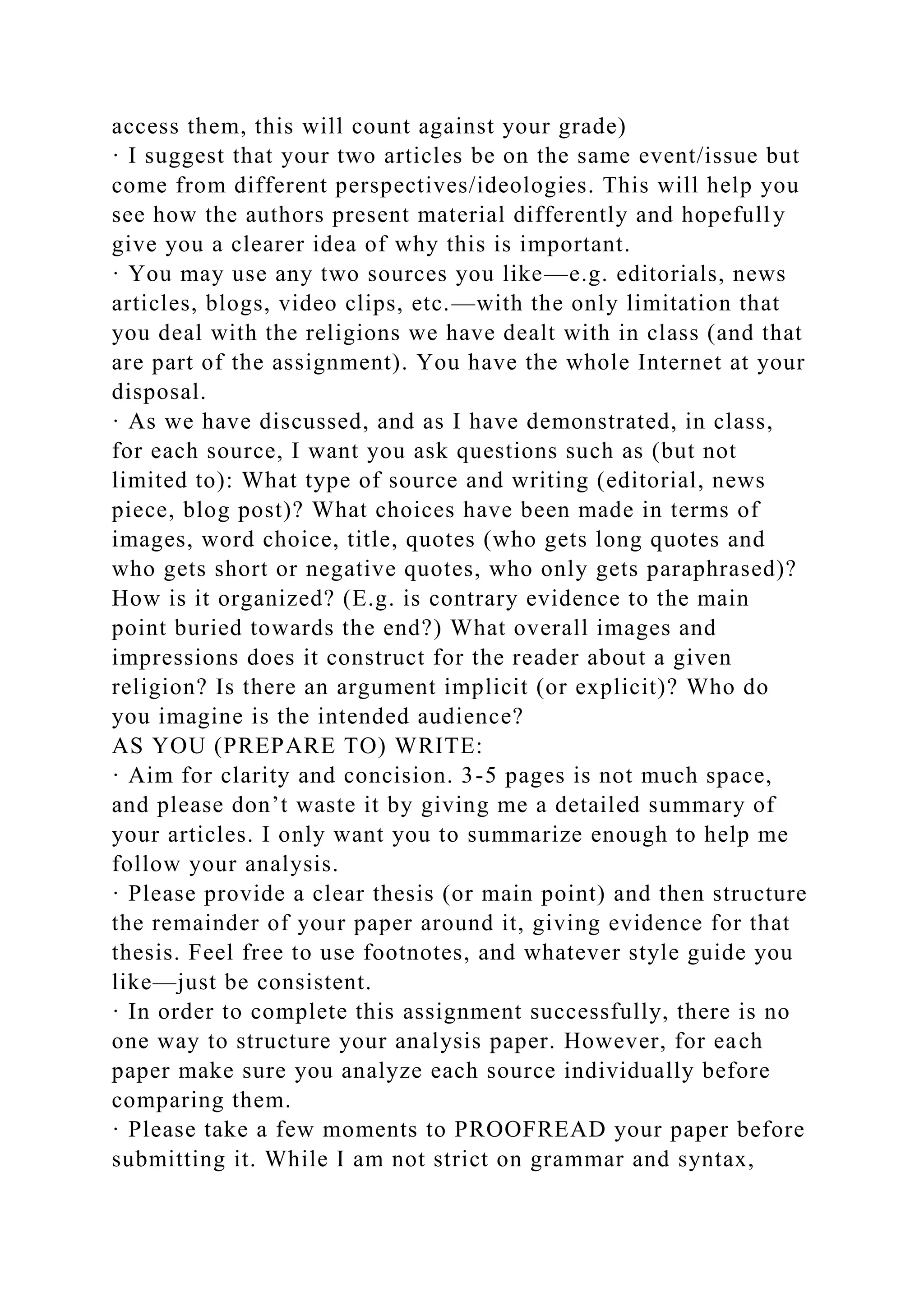 access them, this will count against your grade)
· I suggest that your two articles be on the same event/issue but
come from different perspectives/ideologies. This will help you
see how the authors present material differently and hopefully
give you a clearer idea of why this is important.
· You may use any two sources you like—e.g. editorials, news
articles, blogs, video clips, etc.—with the only limitation that
you deal with the religions we have dealt with in class (and that
are part of the assignment). You have the whole Internet at your
disposal.
· As we have discussed, and as I have demonstrated, in class,
for each source, I want you ask questions such as (but not
limited to): What type of source and writing (editorial, news
piece, blog post)? What choices have been made in terms of
images, word choice, title, quotes (who gets long quotes and
who gets short or negative quotes, who only gets paraphrased)?
How is it organized? (E.g. is contrary evidence to the main
point buried towards the end?) What overall images and
impressions does it construct for the reader about a given
religion? Is there an argument implicit (or explicit)? Who do
you imagine is the intended audience?
AS YOU (PREPARE TO) WRITE:
· Aim for clarity and concision. 3-5 pages is not much space,
and please don’t waste it by giving me a detailed summary of
your articles. I only want you to summarize enough to help me
follow your analysis.
· Please provide a clear thesis (or main point) and then structure
the remainder of your paper around it, giving evidence for that
thesis. Feel free to use footnotes, and whatever style guide you
like—just be consistent.
· In order to complete this assignment successfully, there is no
one way to structure your analysis paper. However, for each
paper make sure you analyze each source individually before
comparing them.
· Please take a few moments to PROOFREAD your paper before
submitting it. While I am not strict on grammar and syntax,
 