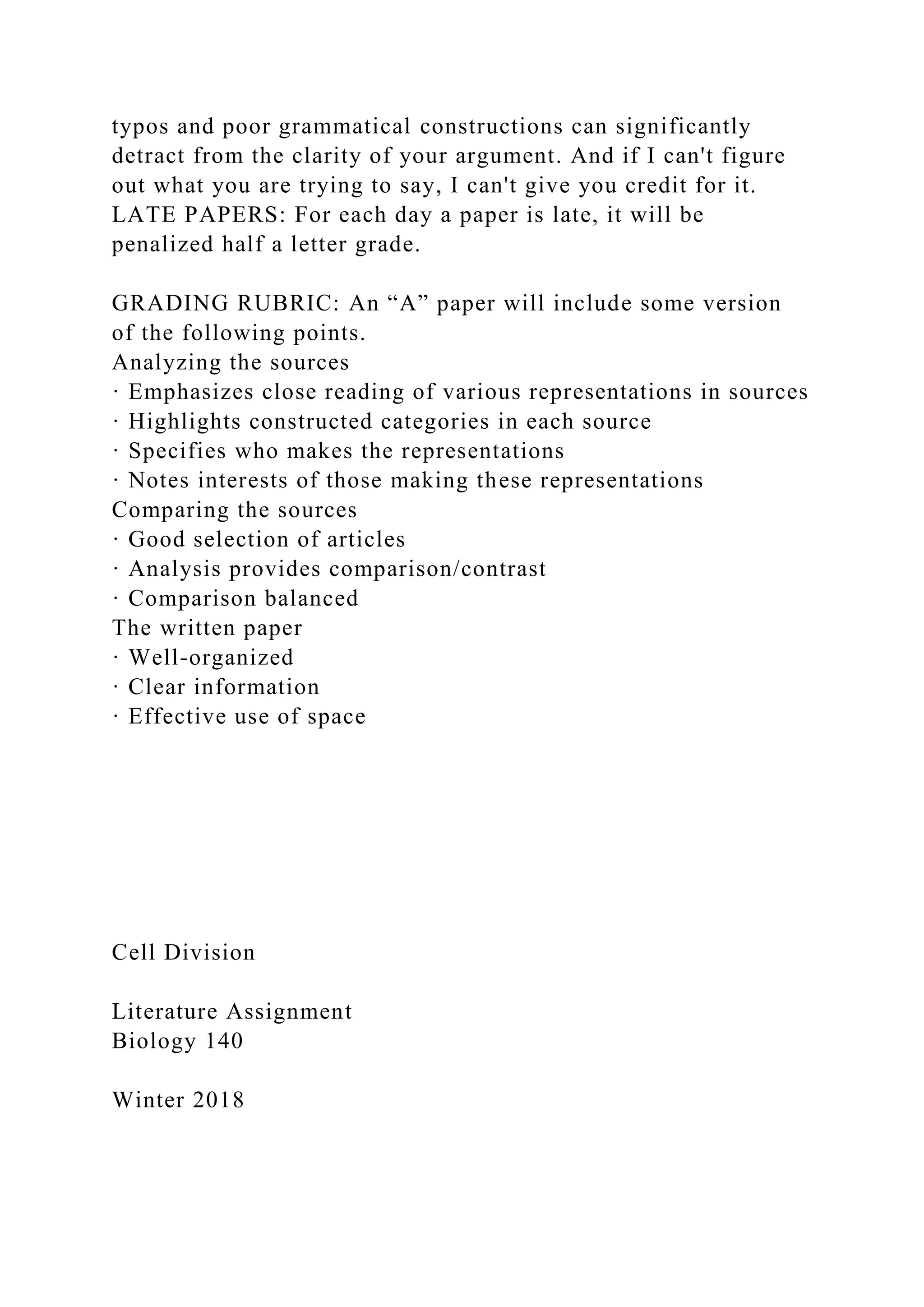 typos and poor grammatical constructions can significantly
detract from the clarity of your argument. And if I can't figure
out what you are trying to say, I can't give you credit for it.
LATE PAPERS: For each day a paper is late, it will be
penalized half a letter grade.
GRADING RUBRIC: An “A” paper will include some version
of the following points.
Analyzing the sources
· Emphasizes close reading of various representations in sources
· Highlights constructed categories in each source
· Specifies who makes the representations
· Notes interests of those making these representations
Comparing the sources
· Good selection of articles
· Analysis provides comparison/contrast
· Comparison balanced
The written paper
· Well-organized
· Clear information
· Effective use of space
Cell Division
Literature Assignment
Biology 140
Winter 2018
 