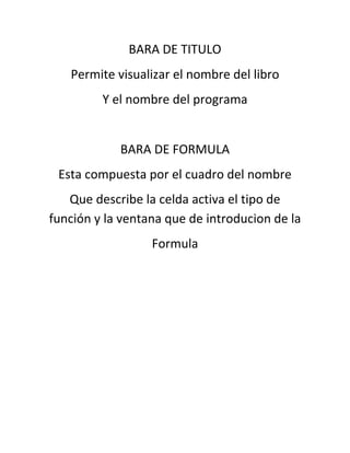 BARA DE TITULO
Permite visualizar el nombre del libro
Y el nombre del programa
BARA DE FORMULA
Esta compuesta por el cuadro del nombre
Que describe la celda activa el tipo de
función y la ventana que de introducion de la
Formula
 