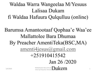 Waldaa Warra Wangeelaa M/Yesuus
Lalisaa Dukam
fi Waldaa Hafuura Qulqulluu (online)
Barumsa Amantootaaf Qophaa’e Waa’ee
Mallattolee Bara Dhumaa
By Preacher AmentiTeka(BSC,MA)
amenti4jesus@gmail.com
+251910415542
Jan 26 /2020
Dukem2/4/2020
Mallattoolee Bara Dhumaa,Signs of End
time by Preacher Amenti Teka(BSC,MA)
1
 