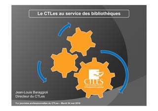 Le CTLes au service des bibliothèques
7es journées professionnelles du CTLes – Mardi 24 mai 2016
Jean-Louis Baraggioli
Directeur du CTLes
 
