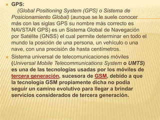    GPS:
       (Global Positioning System (GPS) o Sistema de
    Posicionamiento Global) (aunque se le suele conocer
    más con las siglas GPS su nombre más correcto es
    NAVSTAR GPS) es un Sistema Global de Navegación
    por Satélite (GNSS) el cual permite determinar en todo el
    mundo la posición de una persona, un vehículo o una
    nave, con una precisión de hasta centímetros.
   Sistema universal de telecomunicaciones móviles
    (Universal Mobile Telecommunications System o UMTS)
    es una de las tecnologías usadas por los móviles de
    tercera generación, sucesora de GSM, debido a que
    la tecnología GSM propiamente dicha no podía
    seguir un camino evolutivo para llegar a brindar
    servicios considerados de tercera generación.
 