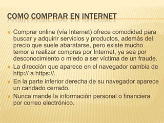 COMO COMPRAR EN INTERNET
   Comprar online (vía Internet) ofrece comodidad para
    buscar y adquirir servicios y productos, además del
    precio que suele abaratarse, pero existe mucho
    temor a realizar compras por Internet, ya sea por
    desconocimiento o miedo a ser víctima de un fraude.
   La dirección que aparece en el navegador cambia de
    http:// a https://.
   En la parte inferior derecha de su navegador aparece
    un candado cerrado.
   Nunca mande la información personal o financiera
    por correo electrónico.
 