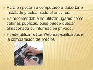  Para empezar su computadora debe tener
  instalado y actualizado el antivirus.
 Es recomendable no utilizar lugares como
  cabinas públicas, pues puede quedar
  almacenada su información privada.
 Puede utilizar sitios Web especializados en
  la comparación de precios
 