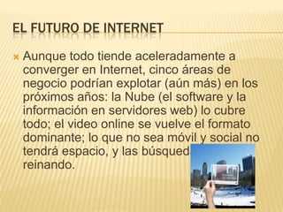 EL FUTURO DE INTERNET
   Aunque todo tiende aceleradamente a
    converger en Internet, cinco áreas de
    negocio podrían explotar (aún más) en los
    próximos años: la Nube (el software y la
    información en servidores web) lo cubre
    todo; el video online se vuelve el formato
    dominante; lo que no sea móvil y social no
    tendrá espacio, y las búsquedas seguirán
    reinando.
 