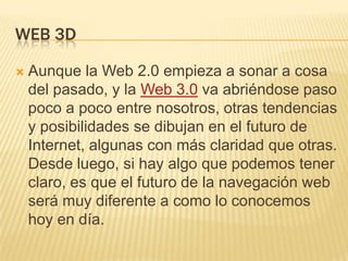 WEB 3D

   Aunque la Web 2.0 empieza a sonar a cosa
    del pasado, y la Web 3.0 va abriéndose paso
    poco a poco entre nosotros, otras tendencias
    y posibilidades se dibujan en el futuro de
    Internet, algunas con más claridad que otras.
    Desde luego, si hay algo que podemos tener
    claro, es que el futuro de la navegación web
    será muy diferente a como lo conocemos
    hoy en día.
 