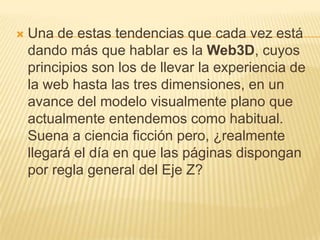    Una de estas tendencias que cada vez está
    dando más que hablar es la Web3D, cuyos
    principios son los de llevar la experiencia de
    la web hasta las tres dimensiones, en un
    avance del modelo visualmente plano que
    actualmente entendemos como habitual.
    Suena a ciencia ficción pero, ¿realmente
    llegará el día en que las páginas dispongan
    por regla general del Eje Z?
 