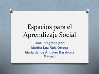 Espacios para el
Aprendizaje Social
Bina integrada por:
Martha Luz Ruiz Ortega
María de los Ángeles Barahona
Madero
 