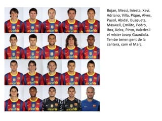 Bojan, Messi, Iniesta, Xavi. Adriano, Villa, Pique, Alves, Puyol, Abidal, Busquets, Maxwell, Çmilito, Pedro, Ibra, Keira, Pinto, Valedes i el mister Josep Guardiola.Tembetenengent de la cantera, com el Marc. 