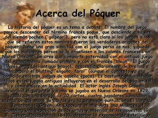 Acerca  del  Póquer La historia del póquer es un tema a debate. El nombre del juego parece descender del término francés poque, que desciende a su vez del alemán pochen ('golpear'), pero no está claro si los juegos a los que se refieren estos nombres fueron los verdaderos orígenes del póquer. Tiene una gran similitud con el juego persa as nas, y puede que los marineros persas se lo enseñasen a los colonos franceses en Nueva Orleans. Se cree que comparte paternidad con el antiguo juego del Renacimiento llamado primero y con el francés &quot;blean&quot;. El juego inglés brag (del antiguo bragg), descendía claramente de brelan, e incorporó el bluffing “engaño, farol” (aunque el concepto ya era conocido en otros juegos de aquella época). Es bastante plausible que todos estos juegos antiguos influyeran en el desarrollo del póquer tal y como existe en la actualidad. El actor inglés Joseph Crowell describía el juego tal y como se jugaba en Nueva Orleans en 1829: jugado con una baraja de 20 cartas, cuatro jugadores apostaban acerca de qué mano de cartas era la de mayor puntuación. El libro de Jonathan H. Green: An Exposure of the Arts and Miseries of Gambling Una exposición de las artes y miserias de las apuestas (G. B. Zieber, Philadelphia, 1843), describe la expansión de este juego por el resto del país, a través de las barcazas del río Mississippi, donde las apuestas eran un entretenimiento común.   