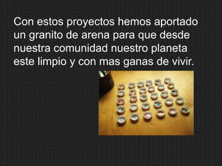 Con estos proyectos hemos aportado
un granito de arena para que desde
nuestra comunidad nuestro planeta
este limpio y con mas ganas de vivir.

 