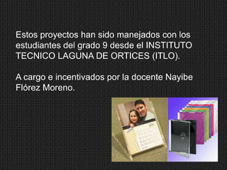 Estos proyectos han sido manejados con los
estudiantes del grado 9 desde el INSTITUTO
TECNICO LAGUNA DE ORTICES (ITLO).
A cargo e incentivados por la docente Nayibe
Flórez Moreno.

 