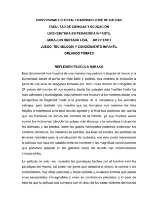 UNIVERSIDAD DISTRITAL FRANCISCO JOSÉ DE CALDAS

                   FACULTAD DE CIENCIAS Y EDUCACIÓN

                  LICENCIATURA EN PEDAGOGÍA INFANTIL

                 GERALDIN HURTADO LEAL             20101187017

             JUEGO, TECNOLOGÍA Y CONOCIMIENTO INFANTIL

                              ORLANDO TORRES



                       REFLEXIÓN PELÍCULA BARAKA

Este documental nos muestra de una manera muy poética y singular el mundo y la
humanidad desde el punto de vista bello y poético, nos muestra la evolución a
partir de una serie de imágenes tomadas por Ron Fricke director de Fotografía en
24 países del mundo, él nos muestra desde los paisajes más hostiles hasta los
más calmados y tecnológicos. Aquí también nos muestra a los hombres desde una
perspectiva de fragilidad frente a la grandeza de la naturaleza y los animales
salvajes, pero también nos muestra que los humanos nos creemos los más
frágiles e indefensos ante este mundo agreste y al final nos podemos dar cuenta
que los humanos no somos las victimas de la historia, ya que muchas veces
somos los victimarios dándole los golpes más abruptos a la naturaleza incluyendo
los animales y las plantas, entre los golpes nombrados podemos evidenciar los
cambios climáticos, los derrames de petróleo, las talas de árboles, las perdidas de
terrenos naturales para la construcción de ciudades; con este punto mencionado
la película nos hace un paralelo entre los hombres y las magnificas construcciones
que podemos apreciar en las grandes urbes del mundo con construcciones
inimaginables.

La película no solo nos muestra las grandezas hechas por el hombre sino las
paradojas del mismo, así como hay gente que derrocha el dinero, la comida y las
comodidades, hay otras personas y hasta culturas y ciudades enteras que pasan
unas necesidades inimaginables y viven en condiciones precarias, y lo peor de
esto es que la película nos compara con el resto de los seres vivientes del mundo
 