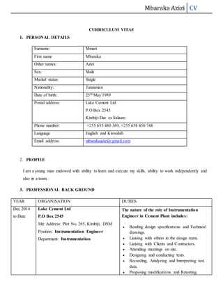 Mbaraka Azizi CV
CURRICULUM VITAE
1. PERSONAL DETAILS
Surname: Mmari
First name Mbaraka
Other names: Azizi
Sex: Male
Marital status: Single
Nationality: Tanzanian
Date of birth: 25th May 1989
Postal address: Lake Cement Ltd
P.O Box 2545
Kimbiji-Dar es Salaam
Phone number: +255 655 480 369, +255 658 450 748
Language English and Kiswahili
Email address: mbarakaazizi@gmail.com
2. PROFILE
I am a young man endowed with ability to learn and execute my skills, ability to work independently and
also in a team.
3. PROFESSIONAL BACK GROUND
YEAR ORGANISATION DUTIES
Dec 2014
to Date
Lake Cement Ltd
P.O Box 2545
Site Address: Plot No. 265, Kimbiji, DSM
Position: Instrumentation Engineer
Department: Instrumentation
The nature of the role of Instrumentation
Engineer in Cement Plant includes:
 Reading design specifications and Technical
drawings.
 Liaising with others in the design team.
 Liaising with Clients and Contractors.
 Attending meetings on site.
 Designing and conducting tests.
 Recording, Analyzing and Interpreting test
data.
 Proposing modifications and Retesting.
 