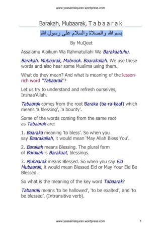www.yassarnalquran.wordpress.com




        Barakah, Mubaarak, T a b a a r a k


                          By MuQeet
Assalamu Alaikum Wa Rahmatullahi Wa Barakaatuhu.
Barakah. Mubaarak, Mabrook. Baarakallah. We use these
words and also hear some Muslims using them.
What do they mean? And what is meaning of the lesson-
rich word “Tabaarak“?
Let us try to understand and refresh ourselves,
Inshaa’Allah.
Tabaarak comes from the root Baraka (ba-ra-kaaf) which
means ‘a blessing’, ‘a bounty’.
Some of the words coming from the same root
as Tabaarak are:
1. Baaraka meaning ‘to bless’. So when you
say Baarakallah, it would mean ‘May Allah Bless You’.
2. Barakah means Blessing. The plural form
of Barakah is Barakaat, blessings.
3. Mubaarak means Blessed. So when you say Eid
Mubaarak, it would mean Blessed Eid or May Your Eid Be
Blessed.
So what is the meaning of the key word Tabaarak?
Tabaarak means ‘to be hallowed’, ‘to be exalted’, and ‘to
be blessed’. (Intransitive verb).




                 www.yassarnalquran.wordpress.com           1
 