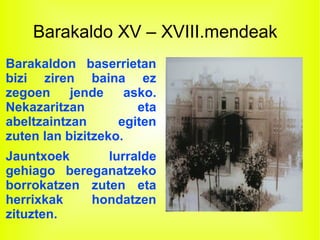 Barakaldo XV – XVIII.mendeak
Barakaldon baserrietan
bizi ziren baina ez
zegoen jende asko.
Nekazaritzan eta
abeltzaintzan egiten
zuten lan bizitzeko.
Jauntxoek lurralde
gehiago bereganatzeko
borrokatzen zuten eta
herrixkak hondatzen
zituzten.
 