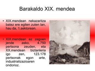 Barakaldo XIX. mendea
● XIX.mendean nekazaritza
batez ere egiten zuten lan,
hau da, 1.sektorean.
● XIX.mendean ez zegoen
jende asko, 4.750
pertsona zeuden, eta
XX.mendean biztanleria
igo zen, 123.178
pertsonak egon arte,
industrializazioaren
ondorioz.
 