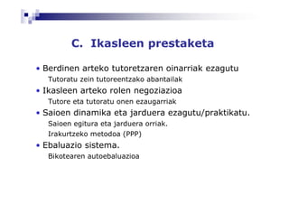 C. Ikasleen prestaketa

• Berdinen arteko tutoretzaren oinarriak ezagutu
  Tutoratu zein tutoreentzako abantailak
• Ikasleen arteko rolen negoziazioa
  Tutore eta tutoratu onen ezaugarriak
• Saioen dinamika eta jarduera ezagutu/praktikatu.
  Saioen egitura eta jarduera orriak.
  Irakurtzeko metodoa (PPP)
• Ebaluazio sistema.
  Bikotearen autoebaluazioa
 