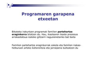Programaren garapena
              etxeetan


Bikoteka irakurtzen programak familien partehartze
eraginkorra bilatzen du. Hau, ikaslearen ikaste prozesua
arrakastatsua izateko giltzarri nagusienetariko bat baita


Familien partehartze eraginkorrak eskola eta familien irakas-
helburuen arteko koherentzia eta jarraipena bultzatzen du
 