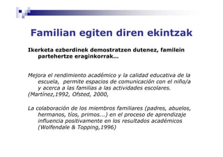 Familian egiten diren ekintzak
Ikerketa ezberdinek demostratzen dutenez, familein
   partehertze eraginkorrak…


Mejora el rendimiento académico y la calidad educativa de la
   escuela, permite espacios de comunicación con el niño/a
   y acerca a las familias a las actividades escolares.
(Martínez,1992, Ofsted, 2000,

La colaboración de los miembros familiares (padres, abuelos,
    hermanos, tíos, primos...) en el proceso de aprendizaje
    influencia positivamente en los resultados académicos
    (Wolfendale & Topping,1996)
 