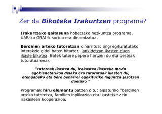 Zer da Bikoteka Irakurtzen programa?
Irakurtzeko gaitasuna hobetzeko hezkuntza programa,
UAB-ko GRAI-k sortua eta dinamizatua.

Berdinen arteko tutoretzan oinarritua: ongi egituratutako
interakzio gidoi baten bitartez, lankidetzan ikasten duen
ikasle bikotea. Batek tutore papera hartzen du eta besteak
tutoratuarenak

      “tutoreak ikasten du, irakastea ikasteko modu
    egokienetarikoa delako eta tutoratuak ikasten du,
etengabeko eta bere beharrei egokituriko laguntza jasotzen
                        duelako ”

Programak hiru elementu batzen ditu: aipaturiko “berdinen
arteko tutoretza, familien inplikazioa eta ikastetxe zein
irakasleen kooperazioa.
 