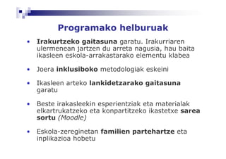 Programako helburuak
•   Irakurtzeko gaitasuna garatu. Irakurriaren
    ulermenean jartzen du arreta nagusia, hau baita
    ikasleen eskola-arrakastarako elementu klabea

•   Joera inklusiboko metodologiak eskeini

•   Ikasleen arteko lankidetzarako gaitasuna
    garatu

•   Beste irakasleekin esperientziak eta materialak
    elkartrukatzeko eta konpartitzeko ikastetxe sarea
    sortu (Moodle)

•   Eskola-zereginetan familien partehartze eta
    inplikazioa hobetu
 