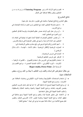 ‫ﺘﻘﺩﻴﻡ ﺒﺭﻨﺎﻤﺞ ﺍﻹﺭﺸﺎﺩ ﺍﻟﻔـﺭﺩﻱ ‪ Tutoring Program‬ﻟﻤـﻥ ﻴﺭﻏـﺏ ﻤـﻥ‬
                                   ‫ﺍﻟﻤﻌﻠﻤﻴﻥ ﻭﻴﻜﻭﻥ ﺒﺘﻜﻠﻔﺔ ﺇﻀﺎﻓﻴﺔ ﻋﻠﻰ ﺍﻟﻤﻌﻠﻡ.‬

                                                                      ‫ﻨﺘﺎﺌﺞ ﺍﻟﻤﺸﺭﻭﻉ:‬
              ‫ﺤﻘﻕ ﺍﻟﻤﺸﺭﻭﻉ ﻨﺘﺎﺌﺞ ﺇﻴﺠﺎﺒﻴﺔ ﺴﺎﻫﻤﺕ ﻓﻲ ﺘﻁﻭﻴﺭﻩ ﻋﺎﻡ ﺒﻌﺩ ﻋﺎﻡ ﻤﻨﻬﺎ:‬
‫- ﺘﺩﻋﻴﻡ ﻤﺸﺎﺭﻜﺔ ﺍﻟﻤﻌﻠﻤﻴﻥ ﺍﻟﺠﺩﺩ ﻤﻊ ﺍﻟﻤﻌﻠﻤﻴﻥ ﺫﻭﻯ ﺍﻟﺨﺒﺭﺓ ﻭﺃﺴﺎﺘﺫﺓ ﺍﻟﺠﺎﻤﻌﺎﺕ ﻓﻲ‬
                                                             ‫ﺒﺭﺍﻤﺞ ﺍﻟﺘﺩﺭﻴﺏ.‬
‫- ﺃﻥ ﻭﺭﺵ ﻋﻤل ﺍﻟﻴﻭﻡ ﺍﻟﻭﺍﺤﺩ ﻤﺼﺩﺭ ﻋﻅﻴﻡ ﻟﻠﻤﻌﻠﻭﻤﺎﺕ ﻭﻓﺭﺼﺔ ﻟﺘﻔﺎﻋل ﺍﻟﻤﻌﻠﻤﻴﻥ‬
                                             ‫ﺫﻭﻯ ﺍﻟﺨﺒﺭﺓ ﻤﻊ ﺍﻟﻤﻌﻠﻤﻴﻥ ﺍﻟﺠﺩﺩ.‬
‫- ﺃﻥ ﺤﻀﻭﺭ ﺍﻟﻤﻌﻠﻤﻴﻥ ﻟﻠﻤﺅﺘﻤﺭﺍﺕ ﺍﻟﻌﻤﻠﻴﺔ ﺃﺤﺩﺙ ﺘﻐﻴﻴﺭﺍﺕ ﺇﻴﺠﺎﺒﻴﺔ ﻓﻲ ﺍﺘﺠﺎﻫـﺎﺕ‬
‫ﺍﻟﻤﻌﻠﻤﻴﻥ ﻨﺤﻭ ﺍﻟﻤﺎﺩﺓ ﺍﻟﺩﺭﺍﺴﻴﺔ، ﻭﺃﺴﻬﻡ ﻓﻲ ﺨﻔﺽ ﺍﻟﻀﻐﻭﻁ ﺍﻟﺘﻲ ﺘﺭﺘﺒﻁ ﺒﺎﻟﺘﺩﺭﻴﺱ.‬
     ‫- ﺃﺴﻬﻡ ﺍﻟﻤﺸﺭﻭﻉ ﻜﺒﺭﻨﺎﻤﺞ ﺘﺩﺭﻴﺒﻲ ﻓﻲ ﺭﻓﻊ ﻤﺴﺘﻭﻯ ﻤﻌﻠﻤﻲ ﺍﻟﺭﻴﺎﻀﻴﺎﺕ ﻓﻲ:‬
‫ﺍﻟﻤﻌﺎﺭﻑ ﺍﻟﺭﻴﺎﻀﻴﺔ )ﺍﻷﻓﻜﺎﺭ ﺍﻟﺭﻴﺎﻀﻴﺔ – ﻨﻅﺎﻡ ﺍﻷﻋﺩﺍﺩ – ﺍﻟﻬﻨﺩﺴﺔ – ﺍﻻﺴـﺘﺩﻻل‬
                                                                 ‫ﺍﻟﺭﻴﺎﻀﻲ (‬
                                             ‫ﺍﻟﺤﻤﺎﺴﺔ ﻓﻲ ﺘﺩﺭﻴﺱ ﺍﻟﺭﻴﺎﻀﻴﺎﺕ.‬
                                      ‫ﺍﻟﺘﺭﻜﻴﺯ ﻋﻠﻰ ﺘﺩﺭﻴﺱ ﺍﻟﻤﻔﺎﻫﻴﻡ ﺍﻟﺭﻴﺎﻀﻴﺔ.‬
‫ﺍﺴﺘﺨﺩﺍﻡ ﺍﻟﺘﻜﻨﻭﻟﻭﺠﻴﺎ ﻓﻲ ﺍﻟﺘﺩﺭﻴﺱ ﻤﺜل ﺍﺴﺘﺨﺩﺍﻡ:ﺍﻟﻜﻤﺒﻴﻭﺘﺭ – ﺍﻟﻜﺎﻤﻴﺭﺍﺕ ﺍﻟﺭﻗﻤﻴﺔ –‬
‫ﺍﻹﻨﺘﺭﻨﺕ – ﺍﻟﺒﺭﻴﺩ ﺍﻹﻟﻜﺘﺭﻭﻨﻲ – ﺍﻵﻻﺕ ﺍﻟﺤﺎﺴﺒﺔ ﺍﻟﻤﺼﻭﺭﺓ – ﺒﺭﺍﻤﺞ ﺍﻟﻜﻤﺒﻴـﻭﺘﺭ‬
                          ‫ﺍﻟﺭﺴﻭﻤﻴﺔ ﻤﺜل: ‪Hyper studio, Power Point‬‬

‫ﻤﻥ ﺨﻼل ﺍﺴﺘﻌﺭﺍﺽ ﺍﻟﺩﺭﺍﺴﺎﺕ ﻭﺍﻟﺘﺠـﺎﺭﺏ ﺍﻟﻌﺎﻟﻤﻴـﺔ ﻴﻤﻜـﻥ ﺍﻟﺨـﺭﻭﺝ ﺒـﺒﻌﺽ‬
                                                                         ‫ﺍﻟﻤﻼﺤﻅﺎﺕ ﻤﻨﻬﺎ:‬
‫• ﺃﻥ ﺍﺴﺘﺨﺩﺍﻡ ﺍﻟﻤﺴﺘﺤﺩﺜﺎﺕ ﺍﻟﺘﻜﻨﻭﻟﻭﺠﻴﺔ ﻭﺨﺎﺼﺔ ﺍﻟﺒﺭﻴﺩ ﺍﻻﻟﻴﻜﺘﺭﻭﻨﻲ ﻭﻤﻨﺘﺩﻴﺎﺕ ﺍﻟﻤﻨﺎﻗﺸﺔ ﻋﺒﺭ‬
                                              ‫ﺍﻻﻨﺘﺭﻨﺕ، ﻴﺩﻋﻡ ﺒﺭﺍﻤﺞ ﺍﻟﺘﻨﻤﻴﺔ ﺍﻟﻤﻬﻨﻴﺔ.‬
‫• ﺃﻥ ﺒﺭﺍﻤﺞ ﺍﻟﺘﻨﻤﻴﺔ ﺍﻟﻤﻬﻨﻴﺔ ﺘﺼﺒﺢ ﺫﺍﺕ ﻓﺎﻋﻠﻴﺔ ﺃﻜﺒﺭ ﺍﺫﺍ ﺍﻋﺩ ﻟﻬﺎ ﺩﻟﻴل ﺸﺎﻤل ﻟﺘﺩﺭﻴﺏ ﺍﻟﻤﻌﻠﻤﻴﻥ‬
‫ﻴﺘﻀﻤﻥ ﺍﻟﺘﻌﺭﻴﻑ ﺒﺄﻫﺩﺍﻑ ﺒﺭﻨﺎﻤﺞ ﺍﻟﺘﻨﻤﻴﺔ ﺍﻟﻤﻬﻨﻴﺔ ﻭﺃﻫﻤﻴﺘﻪ ﻭﻨﺘﺎﺌﺠﻪ ﺍﻟﺤﺎﻟﻴﺔ ﻭﺍﻟﻤﺴﺘﻘﺒﻠﻴﺔ،‬
                                        ‫ﻭﺃﺴﺎﻟﻴﺏ ﺍﻟﺘﻨﻤﻴﺔ ﺍﻟﻤﻬﻨﻴﺔ ﺍﻟﺘﻲ ﻴﻤﻜﻥ ﺍﺴﺘﺨﺩﺍﻤﻬﺎ.‬
‫• ﺃﻥ ﺍﻻﻋﺘﻤﺎﺩ ﻋﻠﻰ ﻤﻌﺎﻴﻴﺭ ﻗﻴﺎﺴﻴﺔ ﻟﺒﻨﺎﺀ ﻭﺘﻘﺩﻴﻡ ﺒﺭﺍﻤﺞ ﺍﻟﺘﻨﻤﻴﺔ ﺍﻟﻤﻬﻨﻴﺔ ﻴﺴﻬﻡ ﺒﻔﺎﻋﻠﻴﺔ ﻓﻲ‬
‫ﺘﺤﻘﻴﻕ ﺃﻫﺩﺍﻑ ﺒﺭﺍﻤﺞ ﺍﻟﺘﻨﻤﻴﺔ ﺍﻟﻤﻬﻨﻴﺔ ﻭﺨﺎﺼﺔ ﺘﻁﻭﻴﺭ ﺍﻷﺩﺍﺀ ﺍﻟﺘﺩﺭﻴﺴﻲ ﻟﻠﻤﻌﻠﻡ، ﻭﺘﻁﻭﻴﺭ‬
        ‫ﺘﻌﻠﻡ ﺠﻤﻴﻊ ﺍﻟﺘﻼﻤﻴﺫ ﺩﻭﻥ ﺍﺴﺘﺜﻨﺎﺀ ﻟﻔﺌﺔ ﻤﻨﻬﻡ ﻤﻤﺎ ﻴﺅﺩﻱ ﺇﻟﻰ ﺍﻴﺠﺎﺩ " ﻤﺠﺘﻤﻊ ﺍﻟﺘﻌﻠﻡ" .‬
 