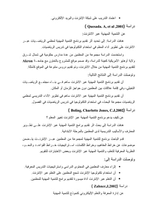 ‫ﺍﻋﺘﻤﺎﺩ ﺍﻟﺘﺩﺭﻴﺏ ﻋﻠﻰ ﺸﺒﻜﺔ ﺍﻹﻨﺘﺭﻨﺕ ﻭﺍﻟﺒﺭﻴﺩ ﺍﻹﻟﻜﺘﺭﻭﻨﻲ.‬

                                                   ‫ﺩﺭﺍﺴﺔ )1002, ‪( Quesada. A, et al‬‬
                                                ‫ﻋﻥ ﺍﻟﺘﻨﻤﻴﺔ ﺍﻟﻤﻬﻨﻴﺔ ﻋﺒﺭ ﺍﻻﻨﺘﺭﻨﺕ:‬
‫ﻫﺩﻓﺕ ﺍﻟﺩﺭﺍﺴﺔ: ﺇﻟﻰ ﺘﺤﺩﻴﺩ ﺃﺜﺭ ﺘﻘﺩﻴﻡ ﺒﺭﻨﺎﻤﺞ ﺍﻟﺘﻨﻤﻴﺔ ﺍﻟﻤﻬﻨﻴﺔ ﻟﻤﻌﻠﻤﻲ ﺍﻟﺭﻴﺎﻀـﻴﺎﺕ ﻋﺒـﺭ‬
              ‫ﺍﻻﻨﺘﺭﻨﺕ ﻋﻠﻰ ﺘﻁﻭﻴﺭ ﺃﺩﺍﺀ ﺍﻟﻤﻌﻠﻡ ﻓﻲ ﺍﺴﺘﺨﺩﺍﻡ ﺍﻟﺘﻜﻨﻭﻟﻭﺠﻴﺎ ﻓﻲ ﺘﺩﺭﻴﺱ ﺍﻟﺭﻴﺎﻀﻴﺎﺕ.‬

‫ﻭﺍﺴﺘﺨﺩﻤﺕ ﺍﻟﺩﺭﺍﺴﺔ ﻤﺠﻤﻭﻋﺔ ﻤﻥ ﺍﻟﻤﻌﻠﻤﻴﻥ ﻤﻥ ﻋﺩﺓ ﻤﺩﺍﺭﺱ ﺤﻜﻭﻤﻴﺔ ﻓﻲ ﺸﻤﺎل ﺸـﺭﻕ‬
‫ﻭﻻﻴﺔ ﺃﻭﻫﺎﻴﻭ ﺍﻷﻤﺭﻴﻜﻴﺔ ﻜﻌﻴﻨﺔ ﻟﻠﺩﺭﺍﺴﺔ، ﻭﻗﺩ ﺼﻤﻡ ﻤﻭﻗﻊ ﻟﻠﻤﺸﺭﻭﻉ ﺒﺎﻟﺘﻌﺎﻭﻥ ﻤﻊ ﺠﺎﻤﻌـﺔ ‪Akron‬‬
   ‫ﻟﺘﻘﺩﻴﻡ ﺒﺭﻨﺎﻤﺞ ﺍﻟﺘﻨﻤﻴﺔ ﺍﻟﻤﻬﻨﻴﺔ ﻤﻥ ﺨﻼل ﺍﻻﻨﺘﺭﻨﺕ، ﻭﺘﻡ ﺘﻘﺩﻴﻡ ﺩﺭﻭﺱ ﻤﺘﻨﻭﻋﺔ ﻓﻲ ﺍﻟﻤﻭﻗﻊ ﻜﺄﻤﺜﻠﺔ.‬

                                                     ‫ﻭﺘﻭﺼﻠﺕ ﺍﻟﺩﺭﺍﺴﺔ ﺇﻟﻰ ﺍﻟﻨﺘﺎﺌﺞ ﺍﻟﺘﺎﻟﻴﺔ:‬
‫ﺃﻥ ﺘﻘﺩﻴﻡ ﺒﺭﻨﺎﻤﺞ ﺍﻟﺘﻨﻤﻴﺔ ﺍﻟﻤﻬﻨﻴﺔ ﻋﺒﺭ ﺍﻻﻨﺘﺭﻨﺕ ﺴﺎﻫﻡ ﻓـﻲ ﺒﻨـﺎﺀ ﻤﺠﺘﻤـﻊ ﺍﻟﺭﻴﺎﻀـﻴﺎﺕ‬
                      ‫ﺍﻟﺘﺨﻴﻠﻲ، ﻭﻓﻲ ﺇﻗﺎﻤﺔ ﻋﻼﻗﺎﺕ ﺒﻴﻥ ﺍﻟﻤﻌﻠﻤﻴﻥ ﺩﻭﻥ ﺤﻭﺍﺠﺯ ﻟﻠﺯﻤﺎﻥ ﺃﻭ ﺍﻟﻤﻜﺎﻥ.‬

‫ﺃﻥ ﺘﻘﺩﻴﻡ ﺒﺭﻨﺎﻤﺞ ﺍﻟﺘﻨﻤﻴﺔ ﺍﻟﻤﻬﻨﻴﺔ ﻋﺒﺭ ﺍﻻﻨﺘﺭﻨﺕ ﺴﺎﻫﻡ ﻓﻲ ﺘﻁﻭﻴﺭ ﺍﻷﺩﺍﺀ ﺍﻟﺘﺩﺭﻴﺴﻲ ﻟﻤﻌﻠﻤﻲ‬
      ‫ﺍﻟﺭﻴﺎﻀﻴﺎﺕ ﻤﺠﻤﻭﻋﺔ ﺍﻟﺒﺤﺙ، ﻓﻲ ﺍﺴﺘﺨﺩﺍﻡ ﺍﻟﺘﻜﻨﻭﻟﻭﺠﻴﺎ ﻓﻲ ﺘﺩﺭﻴﺱ ﺍﻟﺭﻴﺎﻀﻴﺎﺕ ﻓﻲ ﺍﻟﻔﺼﻭل.‬

                                     ‫ﺩﺭﺍﺴﺔ )2002,‪( Boling, Charlotte Jones, C.J‬‬
                  ‫ﻋﻥ:ﻜﻴﻑ ﻴﺩﻋﻡ ﺒﺭﻨﺎﻤﺞ ﺍﻟﺘﻨﻤﻴﺔ ﺍﻟﻤﻬﻨﻴﺔ ﻋﺒﺭ ﺍﻹﻨﺘﺭﻨﺕ ﺘﻐﻴﻴﺭ ﺍﻟﻤﻌﻠﻡ ؟‬

‫ﻫﺩﻓﺕ ﺍﻟﺩﺭﺍﺴﺔ ﺇﻟﻰ ﺒﺤﺙ ﺍﺜﺭ ﺘﻘﺩﻴﻡ ﺒﺭﺍﻤﺞ ﺍﻟﺘﻨﻤﻴﺔ ﺍﻟﻤﻬﻨﻴﺔ ﻋﺒﺭ ﺍﻹﻨﺘﺭﻨﺕ ﻋﻠـﻰ ﺘﻁـﻭﻴﺭ‬
                              ‫ﺍﻟﻤﻌﺎﺭﻑ ﻭﺍﻷﺴﺎﻟﻴﺏ ﺍﻟﺘﺩﺭﻴﺴﻴﺔ ﻟﺩﻯ ﺍﻟﻤﻌﻠﻤﻴﻥ ﺒﺎﻟﻤﺭﺤﻠﺔ ﺍﻻﺒﺘﺩﺍﺌﻴﺔ.‬

‫ﻗﺩﻡ ﺍﻟﺒﺎﺤﺙ ﺒﺭﻨﺎﻤﺞ ﻟﻠﺘﻨﻤﻴﺔ ﺍﻟﻤﻬﻨﻴﺔ ﻟﻤﺠﻤﻭﻋﺔ ﻤﻥ ﺍﻟﻤﻌﻠﻤﻴﻥ ﻋﺒـﺭ ﺍﻹﻨﺘﺭﻨـﺕ ﻴﺘـﻀﻤﻥ‬
‫ﻤﻭﻀﻭﻋﺎﺕ ﻋﻥ ﺨﺭﺍﺌﻁ ﺍﻟﻤﻔﺎﻫﻴﻡ، ﻭﺨﺭﺍﺌﻁ ﺍﻟﻜﻠﻤﺎﺕ، ﺍﺴـﺘﺭﺍﺘﻴﺠﻴﺎﺕ ﺨـﺭﺍﺌﻁ ﺍﻟﻘﻭﺍﻋـﺩ ﻭﺍﻟﻨﺤـﻭ،‬
             ‫ﺍﻟﻨﻅﺭﻴﺔ ﺍﻟﻤﻌﺭﻓﻴﺔ ﻟﻠﺘﻌﻠﻡ، ﻭﺍﻟﺘﻨﻤﻴﺔ ﺍﻟﻤﻬﻨﻴﺔ ﻋﺒﺭ ﺍﻹﻨﺘﺭﻨﺕ ﻭﺒﻌﺽ ﺍﻻﺨﺘﺒﺎﺭﺍﺕ ﻟﻠﺘﻘﻭﻴﻡ.‬

                                                                   ‫ﻭﺘﻭﺼﻠﺕ ﺍﻟﺩﺭﺍﺴﺔ ﺇﻟﻰ:‬
 ‫ﺇﺜﺭﺍﺀ ﻤﻌﺎﺭﻑ ﺍﻟﻤﻌﻠﻤﻴﻥ ﻓﻲ ﺍﻟﻤﺤﺘﻭﻯ ﺍﻟﺩﺭﺍﺴﻲ ﻭﺍﺴﺘﺭﺍﺘﻴﺠﻴﺎﺕ ﺍﻟﺘﺩﺭﻴﺱ ﺍﻟﻤﻌﺭﻓﻴﺔ.‬
      ‫ﺃﻥ ﺍﺴﺘﺨﺩﺍﻡ ﺘﻜﻨﻭﻟﻭﺠﻴﺎ ﺍﻹﻨﺘﺭﻨﺕ ﺸﺠﻊ ﺍﻟﻤﻌﻠﻤﻴﻥ ﻋﻠﻰ ﺍﻟﺘﻌﻠﻡ ﻋﺒﺭ ﺍﻹﻨﺘﺭﻨﺕ.‬
     ‫ﺃﻥ ﺍﻟﺘﻌﻠﻡ ﻋﺒﺭ ﺍﻹﻨﺘﺭﻨﺕ ﺃﺩﺍﺓ ﻤﻴﺴﻭﺭﺓ ﻟﺘﻘﺩﻴﻡ ﺒﺭﺍﻤﺞ ﻟﻠﺘﻨﻤﻴﺔ ﺍﻟﻤﻬﻨﻴﺔ ﻟﻠﻤﻌﻠﻤﻴﻥ.‬
                                                        ‫ﺩﺭﺍﺴﺔ )2002,‪( Zahner,J‬‬
                        ‫ﻋﻥ ﺇﺩﺍﺭﺓ ﺍﻟﻤﻌﺭﻓﺔ ﻭﺍﻟﺘﻌﻠﻡ ﺍﻹﻟﻴﻜﺘﺭﻭﻨﻲ ﻜﻨﻤﻭﺫﺝ ﻟﻠﺘﻨﻤﻴﺔ ﺍﻟﻤﻬﻨﻴﺔ‬
 