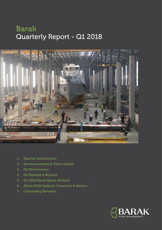 Barak
Quarterly Report - Q1 2018
1.	 Quarter Introduction
2.	 Announcements & Team Update
3.	 Q1 Performance
4.	 Q2 Pipeline & Beyond
5.	 Q1 2018 Barak Macro Outlook
6.	 Africa 2018 Outlook: Countries & Sectors
7.	 Concluding Remarks
 