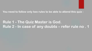 You need to follow only two rules to be able to attend this quiz :
Rule 1 - The Quiz Master is God.
Rule 2 - In case of any doubts – refer rule no . 1
 