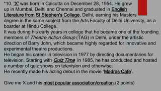 *10. ‘X’ was born in Calcutta on December 28, 1954. He grew
up in Mumbai, Delhi and Chennai and graduated in English
Literature from St Stephen's College, Delhi, earning his Masters
degree in the same subject from the Arts Faculty of Delhi University, as a
boarder at Hindu College.
It was during his early years in college that he became one of the founding
members of Theatre Action Group (TAG) in Delhi, under the artistic
direction of Barry John, which became highly regarded for innovative and
experimental theatre productions.
He began his career in television in 1977 by directing documentaries for
television. Starting with Quiz Time in 1985, he has conducted and hosted
a number of quiz shows on television and otherwise.
He recently made his acting debut in the movie ‘Madras Cafe’.
Give me X and his most popular association/creation.(2 points)
 