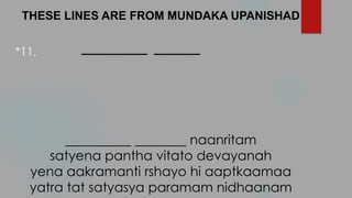 THESE LINES ARE FROM MUNDAKA UPANISHAD
__________ _______
naanritam
satyena pantha vitato devayanah
yena aakramanti rshayo hi aaptkaamaa
yatra tat satyasya paramam nidhaanam
*11.
 