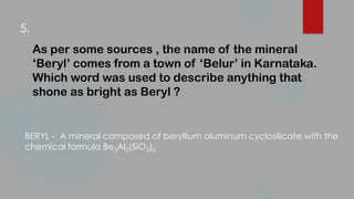As per some sources , the name of the mineral
‘Beryl’ comes from a town of ‘Belur’ in Karnataka.
Which word was used to describe anything that
shone as bright as Beryl ?
BERYL - A mineral composed of beryllium aluminum cyclosilicate with the
chemical formula Be3Al2(SiO3)6
5.
 