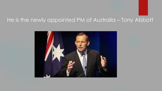 He is the newly appointed PM of Australia – Tony Abbott
 