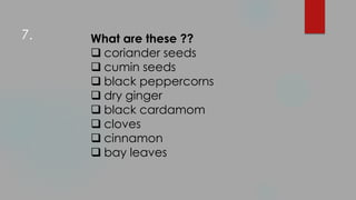 What are these ??
 coriander seeds
 cumin seeds
 black peppercorns
 dry ginger
 black cardamom
 cloves
 cinnamon
 bay leaves
7.
 