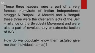 These three leaders were a part of a very
famous triumvirate of Indian Independence
struggle.A Punjabi , A Marathi and A Bengali
these three were the chief architects of the Self
– reliance or the Swadeshi Movement and were
also a part of revolutionary or extremist faction
of INC.
How do we popularly know them as(also give
me their individual names)?
12.
 