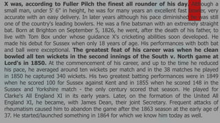 X was, according to Fuller Pilch the finest all rounder of his day. Although a
small man, under 5' 6" in height, he was for many years an excellent fast bowler, very
accurate with an easy delivery. In later years although his pace diminished he was still
one of the country's leading bowlers. He was a fine batsman with an extremely straight
bat. Born at Brighton on September 5, 1826, he went, after the death of his father, to
live with Tom Box under whose guidance X's cricketing abilities soon developed. He
made his debut for Sussex when only 18 years of age. His performances with both bat
and ball were exceptional. The greatest feat of his career was when he clean
bowled all ten wickets in the second innings of the South v. North game at
Lord's in 1850. At the commencement of his career, and up to the time he reduced
his pace, he averaged around ten wickets per match and in the 38 matches he played
in 1850 he captured 340 wickets. His two greatest batting performances were in 1849
when he scored 100 for Sussex against Kent and in 1855 when he scored 148 in the
Sussex and Yorkshire match - the only century scored that season. He played for
Clarke's All England XI in its early years. Later, on the formation of the United All
England XI, he became, with James Dean, their joint Secretary. Frequent attacks of
rheumatism caused him to abandon the game after the 1863 season at the early age of
37. He started/launched something in 1864 for which we know him today as well.
 