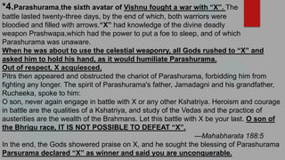 *4.Parashurama,the sixth avatar of Vishnu fought a war with “X”. The
battle lasted twenty-three days, by the end of which, both warriors were
bloodied and filled with arrows.“X” had knowledge of the divine deadly
weapon Prashwapa,which had the power to put a foe to sleep, and of which
Parashurama was unaware.
When he was about to use the celestial weaponry, all Gods rushed to “X” and
asked him to hold his hand, as it would humiliate Parashurama.
Out of respect, X acquiesced.
Pitrs then appeared and obstructed the chariot of Parashurama, forbidding him from
fighting any longer. The spirit of Parashurama's father, Jamadagni and his grandfather,
Rucheeka, spoke to him:
O son, never again engage in battle with X or any other Kshatriya. Heroism and courage
in battle are the qualities of a Kshatriya, and study of the Vedas and the practice of
austerities are the wealth of the Brahmans. Let this battle with X be your last. O son of
the Bhrigu race, IT IS NOT POSSIBLE TO DEFEAT “X”.
—Mahabharata 188:5
In the end, the Gods showered praise on X, and he sought the blessing of Parashurama
Parsurama declared “X” as winner and said you are unconquerable.
 