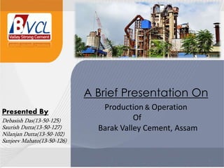 1 1
A Brief Presentation On
Production & Operation
Of
Barak Valley Cement, Assam
Presented By
Debasish Das(13-50-125)
Saurish Dutta(13-50-127)
Nilanjan Dutta(13-50-102)
Sanjeev Mahato(13-50-126)
 