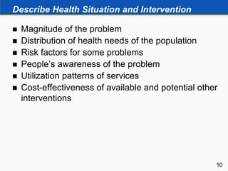 Describe Health Situation and Intervention
 Magnitude of the problem
 Distribution of health needs of the population
 Risk factors for some problems
 People’s awareness of the problem
 Utilization patterns of services
 Cost-effectiveness of available and potential other
interventions
10
 