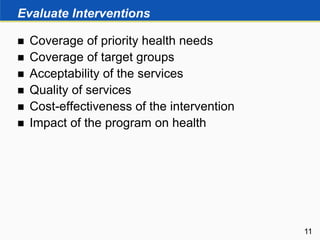 Evaluate Interventions
 Coverage of priority health needs
 Coverage of target groups
 Acceptability of the services
 Quality of services
 Cost-effectiveness of the intervention
 Impact of the program on health
11
 