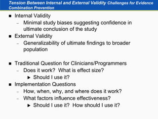 Tension Between Internal and External Validity Challenges for Evidence
Combination Prevention
 Internal Validity
 Minimal study biases suggesting confidence in
ultimate conclusion of the study
 External Validity
 Generalizability of ultimate findings to broader
population
 Traditional Question for Clinicians/Programmers
 Does it work? What is effect size?
 Should I use it?
 Implementation Questions
 How, when, why, and where does it work?
 What factors influence effectiveness?
 Should I use it? How should I use it?
 