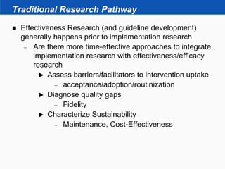 Traditional Research Pathway
 Effectiveness Research (and guideline development)
generally happens prior to implementation research
 Are there more time-effective approaches to integrate
implementation research with effectiveness/efficacy
research
 Assess barriers/facilitators to intervention uptake
 acceptance/adoption/routinization
 Diagnose quality gaps
 Fidelity
 Characterize Sustainability
 Maintenance, Cost-Effectiveness
 