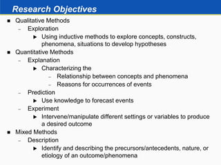 Research Objectives
 Qualitative Methods
 Exploration
 Using inductive methods to explore concepts, constructs,
phenomena, situations to develop hypotheses
 Quantitative Methods
 Explanation
 Characterizing the
 Relationship between concepts and phenomena
 Reasons for occurrences of events
 Prediction
 Use knowledge to forecast events
 Experiment
 Intervene/manipulate different settings or variables to produce
a desired outcome
 Mixed Methods
 Description
 Identify and describing the precursors/antecedents, nature, or
etiology of an outcome/phenomena
 