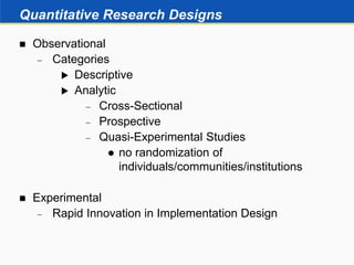 Quantitative Research Designs
 Observational
 Categories
 Descriptive
 Analytic
 Cross-Sectional
 Prospective
 Quasi-Experimental Studies
 no randomization of
individuals/communities/institutions
 Experimental
 Rapid Innovation in Implementation Design
 