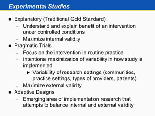Experimental Studies
 Explanatory (Traditional Gold Standard)
 Understand and explain benefit of an intervention
under controlled conditions
 Maximize internal validity
 Pragmatic Trials
 Focus on the intervention in routine practice
 Intentional maximization of variability in how study is
implemented
 Variability of research settings (communities,
practice settings, types of providers, patients)
 Maximize external validity
 Adaptive Designs
 Emerging area of implementation research that
attempts to balance internal and external validity
 