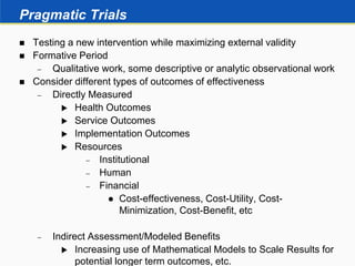 Pragmatic Trials
 Testing a new intervention while maximizing external validity
 Formative Period
 Qualitative work, some descriptive or analytic observational work
 Consider different types of outcomes of effectiveness
 Directly Measured
 Health Outcomes
 Service Outcomes
 Implementation Outcomes
 Resources
 Institutional
 Human
 Financial
 Cost-effectiveness, Cost-Utility, Cost-
Minimization, Cost-Benefit, etc
 Indirect Assessment/Modeled Benefits
 Increasing use of Mathematical Models to Scale Results for
potential longer term outcomes, etc.
 