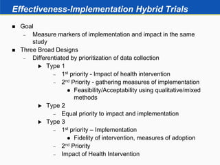 Effectiveness-Implementation Hybrid Trials
 Goal
 Measure markers of implementation and impact in the same
study
 Three Broad Designs
 Differentiated by prioritization of data collection
 Type 1
 1st priority - Impact of health intervention
 2nd Priority - gathering measures of implementation
 Feasibility/Acceptability using qualitative/mixed
methods
 Type 2
 Equal priority to impact and implementation
 Type 3
 1st priority – Implementation
 Fidelity of intervention, measures of adoption
 2nd Priority
 Impact of Health Intervention
 